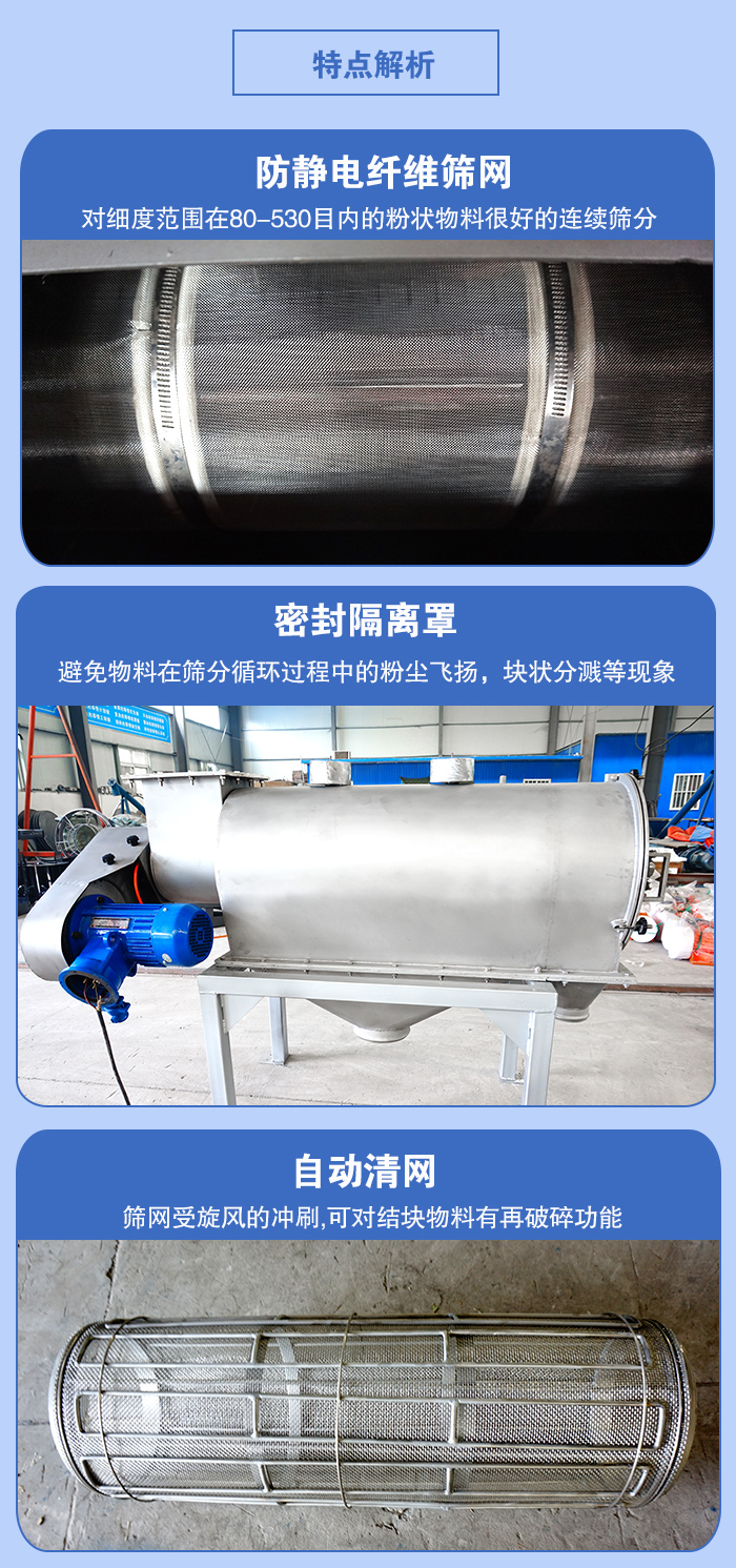氣旋篩的特點(diǎn)：防靜電纖維篩網(wǎng):對(duì)細(xì)度范圍在80-530目?jī)?nèi)的粉狀物料很好的連續(xù)篩分。密封隔離罩：避免物料在篩分循環(huán)過(guò)程中的粉塵飛揚(yáng)，塊狀分濺等現(xiàn)象。自動(dòng)清網(wǎng)，篩網(wǎng)受旋風(fēng)的沖刷，可對(duì)結(jié)塊物料有破碎功能。